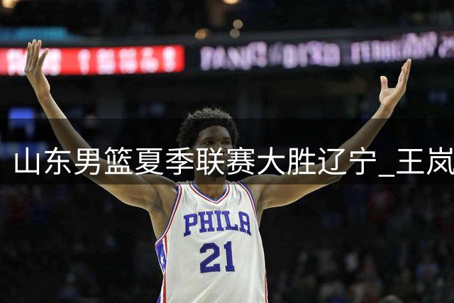 山东男篮夏季联赛大胜辽宁 王岚嵚之战高效砍13分